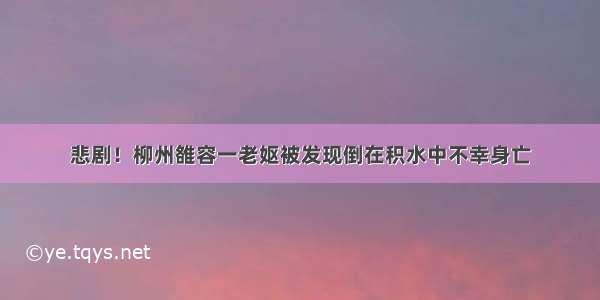 悲剧！柳州雒容一老妪被发现倒在积水中不幸身亡