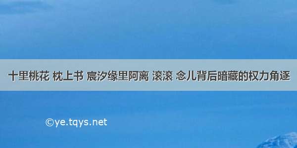 十里桃花 枕上书 宸汐缘里阿离 滚滚 念儿背后暗藏的权力角逐