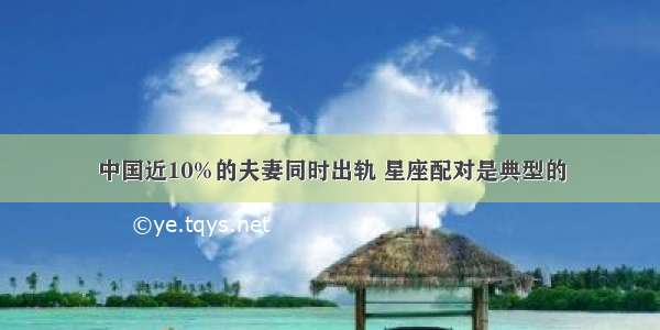 中国近10%的夫妻同时出轨 星座配对是典型的