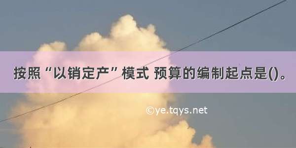 按照“以销定产”模式 预算的编制起点是()。