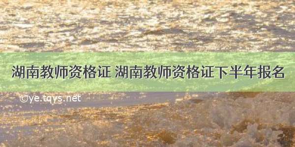 湖南教师资格证 湖南教师资格证下半年报名