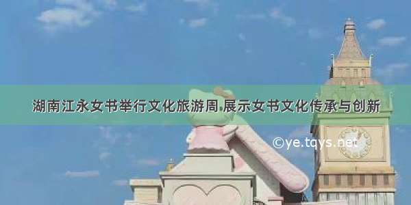 湖南江永女书举行文化旅游周 展示女书文化传承与创新