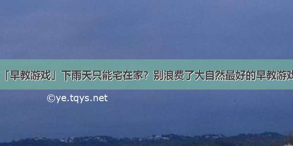 「早教游戏」下雨天只能宅在家？别浪费了大自然最好的早教游戏！