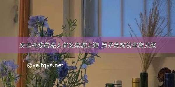 央吉玛携音乐人老公亮相上海 月子会所分享育儿经