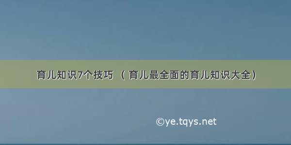 育儿知识7个技巧 （ 育儿最全面的育儿知识大全）