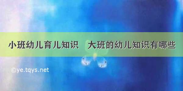 小班幼儿育儿知识	大班的幼儿知识有哪些