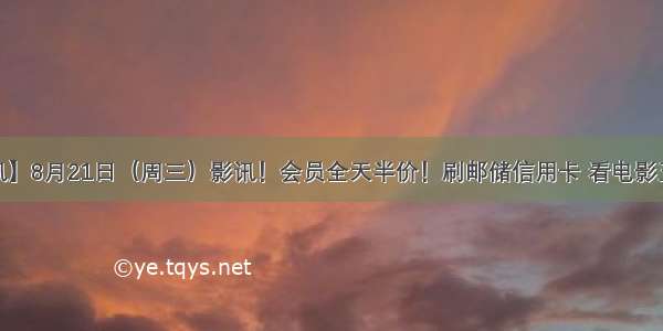 【影讯】8月21日（周三）影讯！会员全天半价！刷邮储信用卡 看电影五元起~