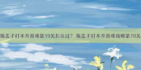 瓶盖子打不开游戏第19关怎么过？ 瓶盖子打不开游戏攻略第19关