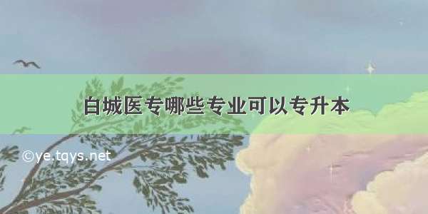 白城医专哪些专业可以专升本