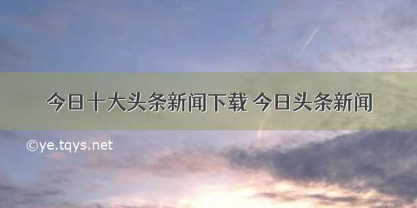 今日十大头条新闻下载 今日头条新闻