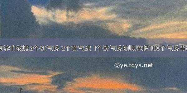 联欢会上 同学们按照3个红气球 2个黄气球 1个绿气球的顺序把100个气球串起来装饰教