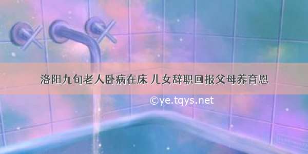 洛阳九旬老人卧病在床 儿女辞职回报父母养育恩