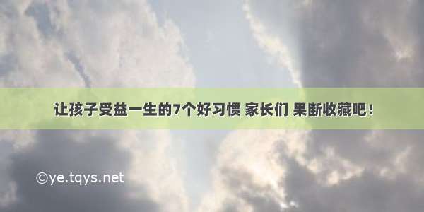 让孩子受益一生的7个好习惯 家长们 果断收藏吧！