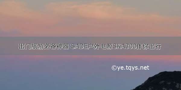 出门旅游必备神器 SADE户外电源SKA300伴你出行