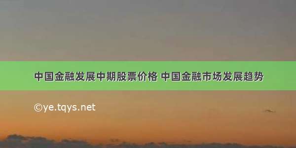 中国金融发展中期股票价格 中国金融市场发展趋势