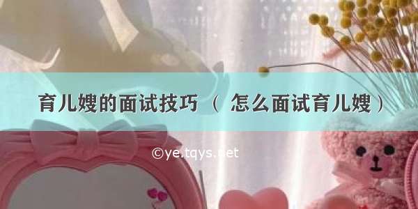 育儿嫂的面试技巧 （ 怎么面试育儿嫂）