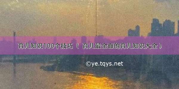 育儿知识100个技巧 （ 育儿最全面的育儿知识大全）