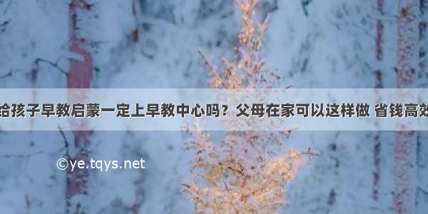 给孩子早教启蒙一定上早教中心吗？父母在家可以这样做 省钱高效