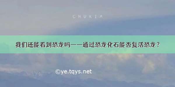 我们还能看到恐龙吗——通过恐龙化石能否复活恐龙？