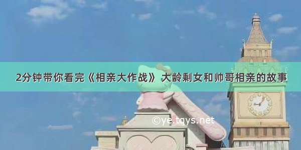 2分钟带你看完《相亲大作战》 大龄剩女和帅哥相亲的故事