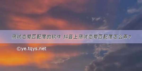 测试恋爱匹配度的软件 抖音上测试恋爱匹配度怎么弄？