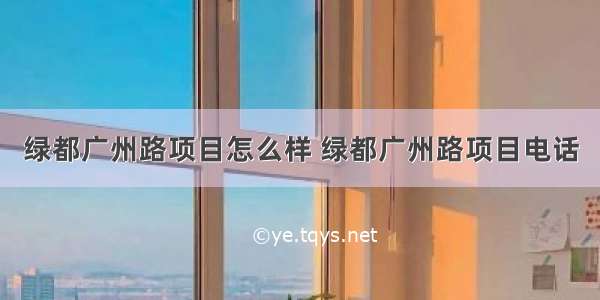 绿都广州路项目怎么样 绿都广州路项目电话