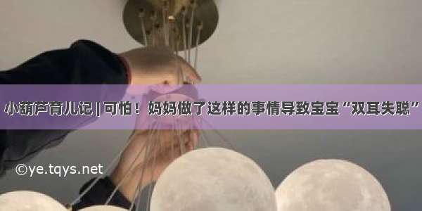 小葫芦育儿记 | 可怕！妈妈做了这样的事情导致宝宝“双耳失聪”