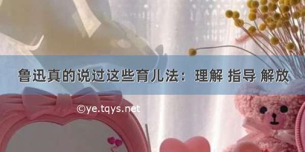 鲁迅真的说过这些育儿法：理解 指导 解放