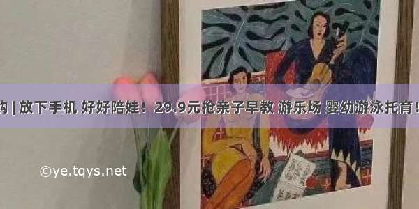 早教团购 | 放下手机 好好陪娃！29.9元抢亲子早教 游乐场 婴幼游泳托育！给孩子