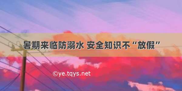 暑期来临防溺水 安全知识不“放假”