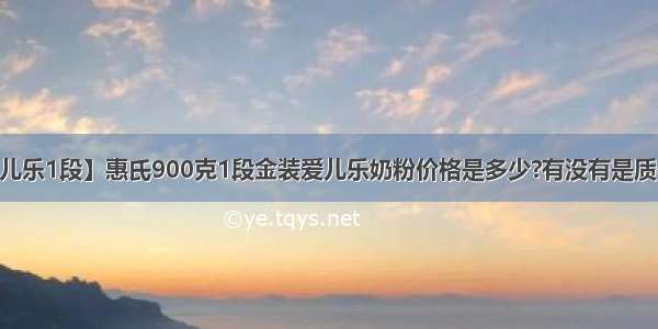 【惠氏金装爱儿乐1段】惠氏900克1段金装爱儿乐奶粉价格是多少?有没有是质检或物价单位...