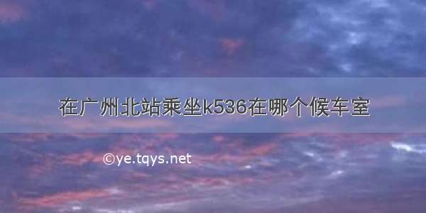 在广州北站乘坐k536在哪个候车室