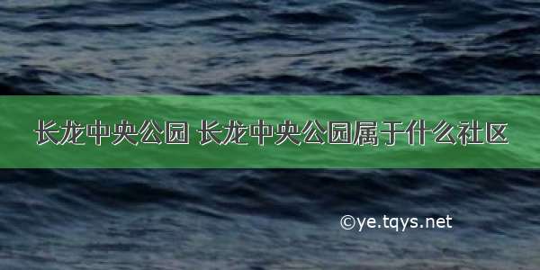 长龙中央公园 长龙中央公园属于什么社区