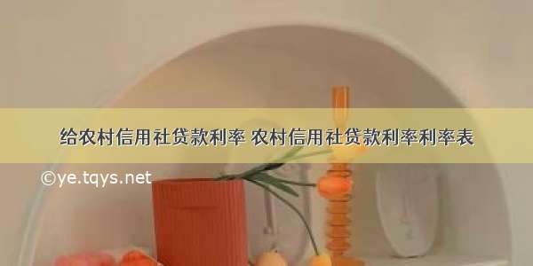 给农村信用社贷款利率 农村信用社贷款利率利率表