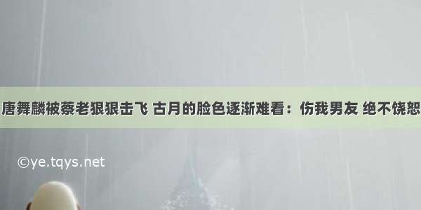 唐舞麟被蔡老狠狠击飞 古月的脸色逐渐难看：伤我男友 绝不饶恕