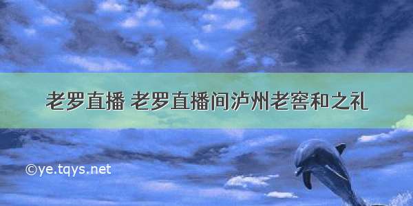 老罗直播 老罗直播间泸州老窖和之礼