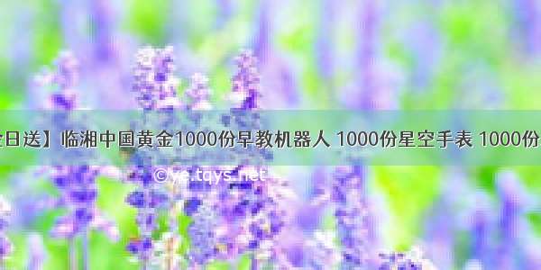 【88中金日送】临湘中国黄金1000份早教机器人 1000份星空手表 1000份水果篮子 