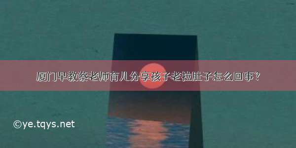 厦门早教蔡老师育儿分享孩子老拉肚子怎么回事？