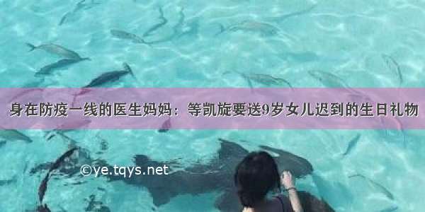 身在防疫一线的医生妈妈：等凯旋要送9岁女儿迟到的生日礼物