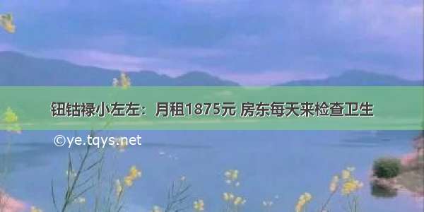 钮钴禄小左左：月租1875元 房东每天来检查卫生