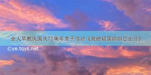 全人早教庆国庆70周年亲子活动《我给祖国妈妈过生日》