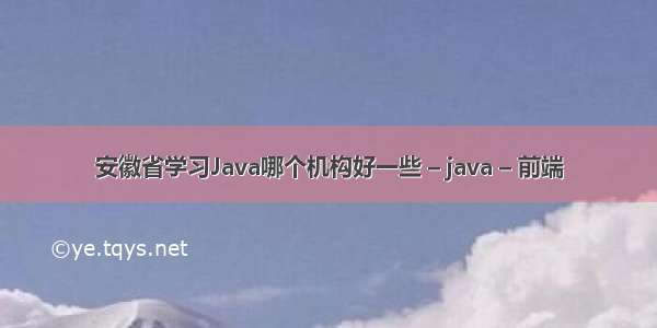 安徽省学习Java哪个机构好一些 – java – 前端