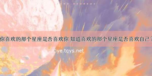 你喜欢的那个星座是否喜欢你 知道喜欢的那个星座是否喜欢自己？