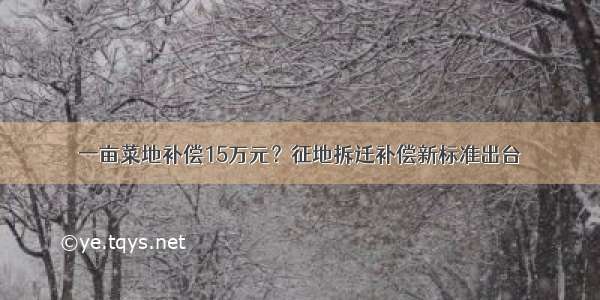 一亩菜地补偿15万元？征地拆迁补偿新标准出台