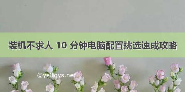 装机不求人 10 分钟电脑配置挑选速成攻略