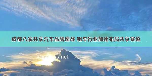 成都八家共享汽车品牌鏖战 租车行业加速布局共享赛道