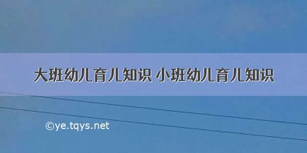 大班幼儿育儿知识	小班幼儿育儿知识