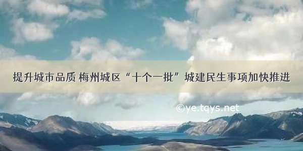 提升城市品质 梅州城区“十个一批”城建民生事项加快推进