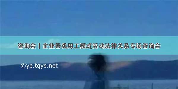 咨询会丨企业各类用工模式劳动法律关系专场咨询会