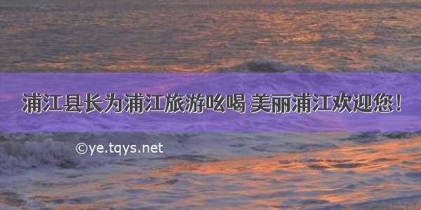 浦江县长为浦江旅游吆喝 美丽浦江欢迎您！